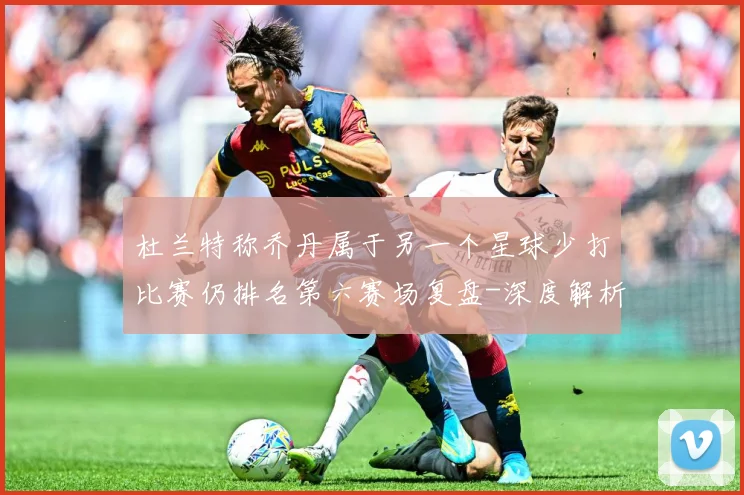 杜兰特称乔丹属于另一个星球少打比赛仍排名第六赛场复盘-深度解析