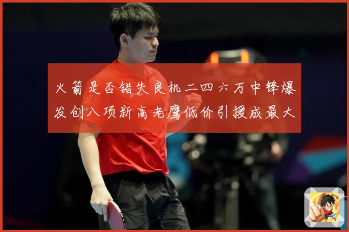 火箭是否错失良机二四六万中锋爆发创八项新高老鹰低价引援成最大赛场复盘-深度解析