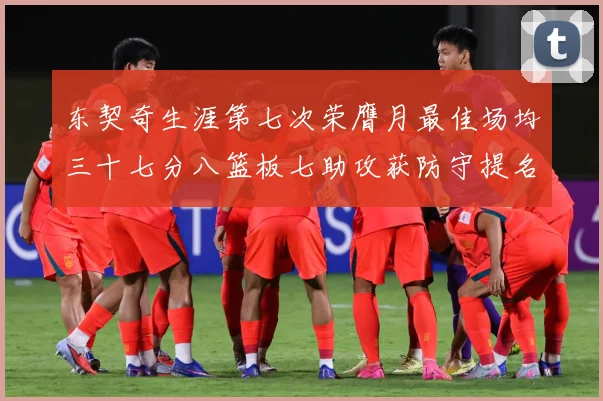 东契奇生涯第七次荣膺月最佳场均三十七分八篮板七助攻获防守提名赛场复盘-深度解析