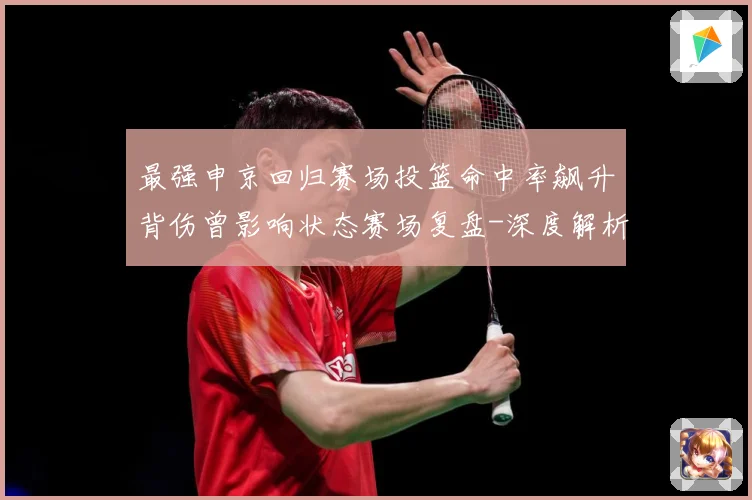 最强申京回归赛场投篮命中率飙升背伤曾影响状态赛场复盘-深度解析