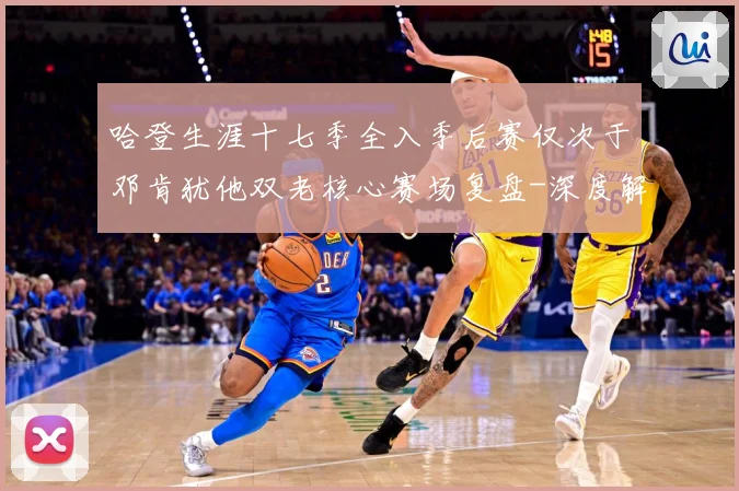 哈登生涯十七季全入季后赛仅次于邓肯犹他双老核心赛场复盘-深度解析