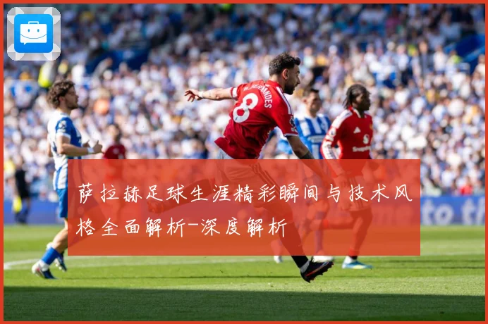 萨拉赫足球生涯精彩瞬间与技术风格全面解析-深度解析